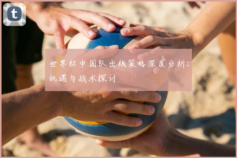 世界杯中国队出线策略深度分析:机遇与战术探讨
