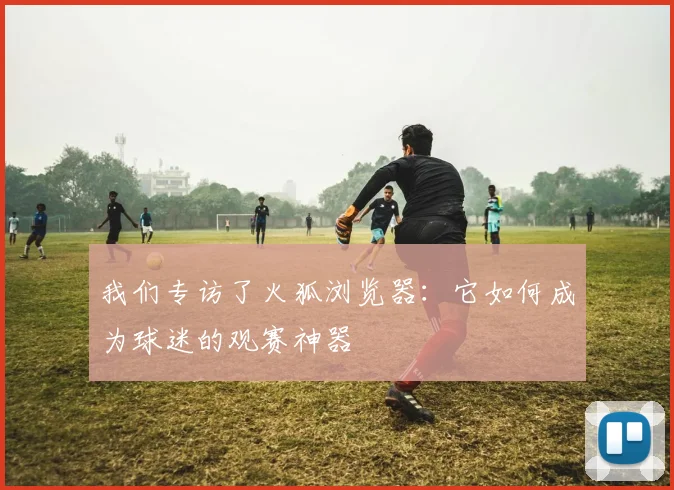 我们专访了火狐浏览器：它如何成为球迷的观赛神器