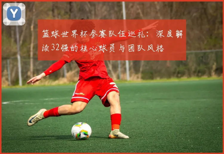 篮球世界杯参赛队伍巡礼:深度解读32强的核心球员与团队风格
