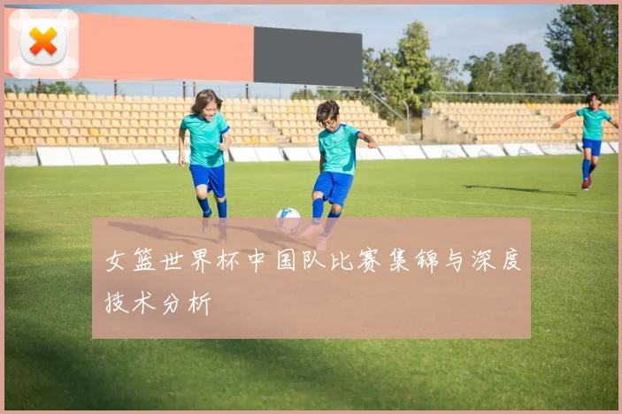 女篮世界杯中国队比赛集锦与深度技术分析