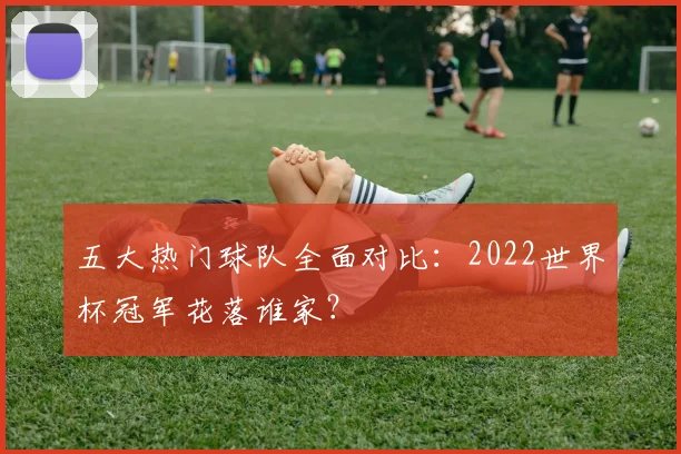 五大热门球队全面对比：2022世界杯冠军花落谁家？
