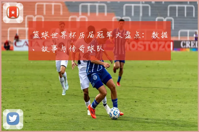 篮球世界杯历届冠军大盘点：数据、故事与传奇球队