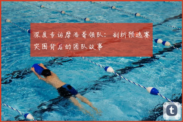 深度专访摩洛哥领队：剖析预选赛突围背后的团队故事