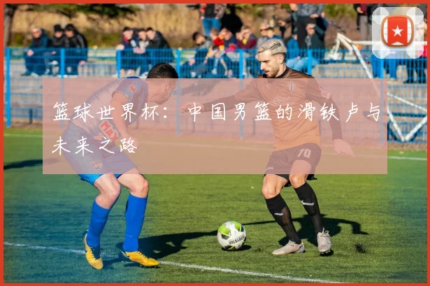篮球世界杯：中国男篮的滑铁卢与未来之路