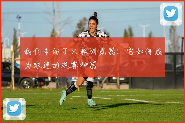 我们专访了火狐浏览器：它如何成为球迷的观赛神器