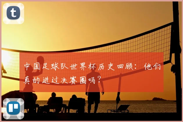 中国足球队世界杯历史回顾:他们真的进过决赛圈吗?