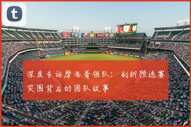 深度专访摩洛哥领队：剖析预选赛突围背后的团队故事