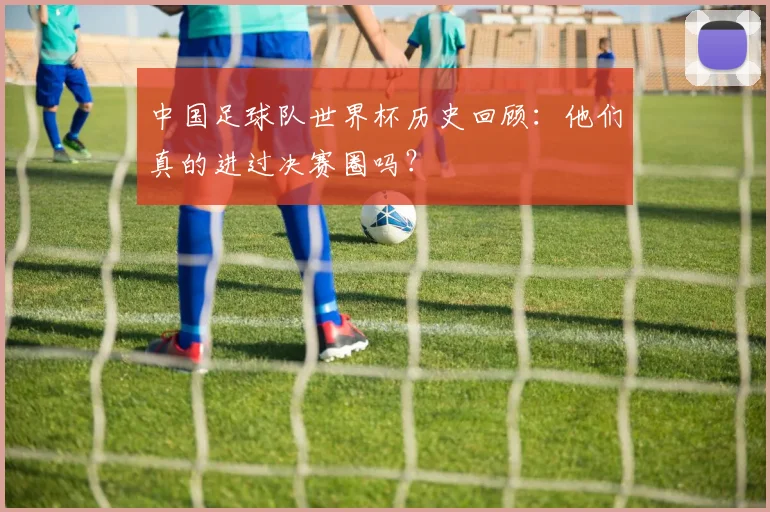 中国足球队世界杯历史回顾:他们真的进过决赛圈吗?