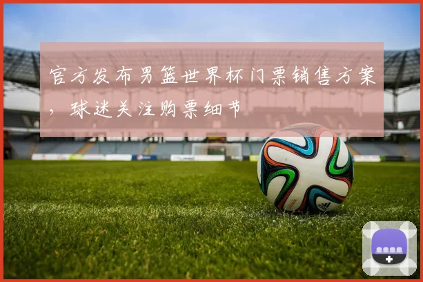官方发布男篮世界杯门票销售方案，球迷关注购票细节