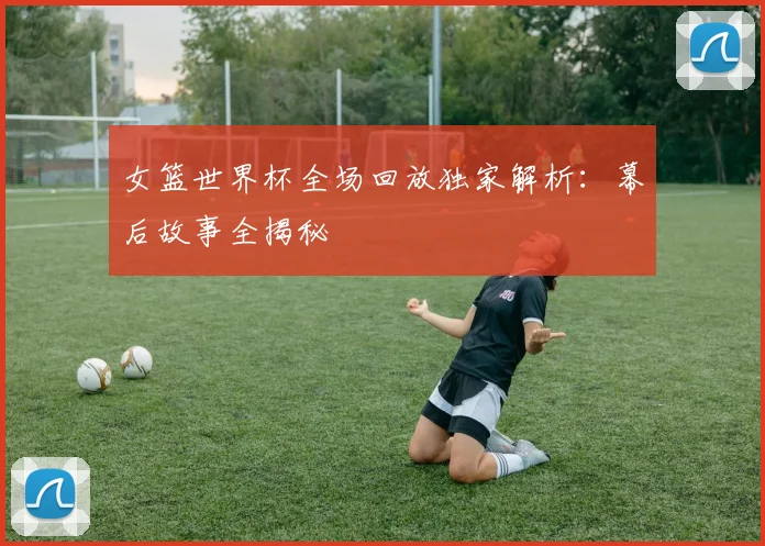 女篮世界杯全场回放独家解析：幕后故事全揭秘