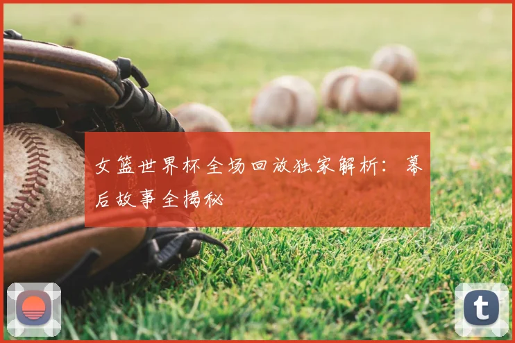 女篮世界杯全场回放独家解析：幕后故事全揭秘