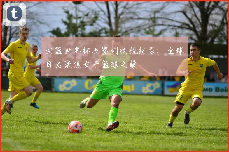 女篮世界杯决赛创收视纪录：全球目光聚焦女子篮球之巅