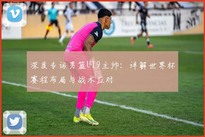 深度专访男篮U19主帅:详解世界杯赛程布局与战术应对