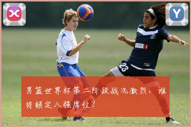 男篮世界杯第二阶段战况激烈，谁将锁定八强席位？